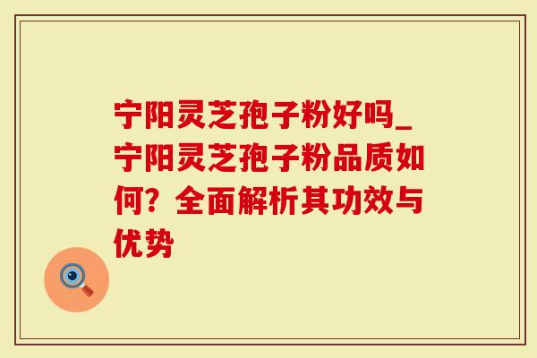 宁阳灵芝孢子粉好吗_宁阳灵芝孢子粉品质如何？全面解析其功效与优势