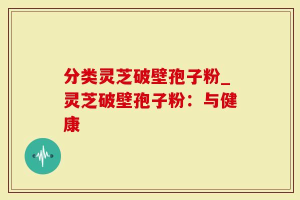 分类灵芝破壁孢子粉_灵芝破壁孢子粉：与健康