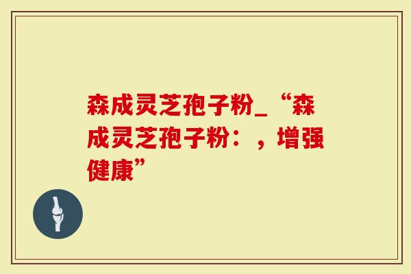 森成灵芝孢子粉_“森成灵芝孢子粉：，增强健康”