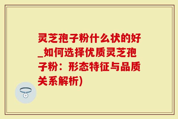 灵芝孢子粉什么状的好_如何选择优质灵芝孢子粉：形态特征与品质关系解析)