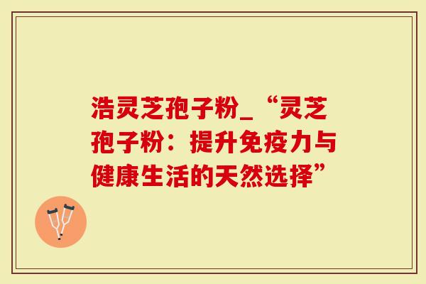 浩灵芝孢子粉_“灵芝孢子粉：提升免疫力与健康生活的天然选择”