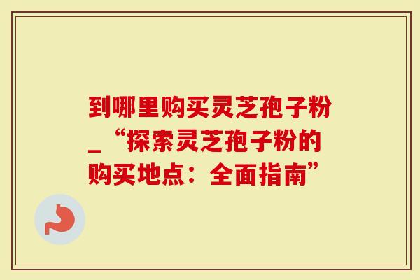 到哪里购买灵芝孢子粉_“探索灵芝孢子粉的购买地点：全面指南”