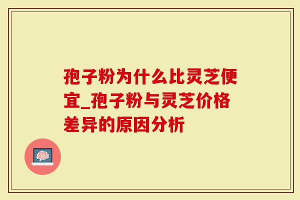 孢子粉为什么比灵芝便宜_孢子粉与灵芝价格差异的原因分析