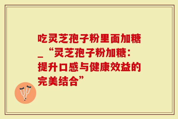 吃灵芝孢子粉里面加糖_“灵芝孢子粉加糖：提升口感与健康效益的完美结合”