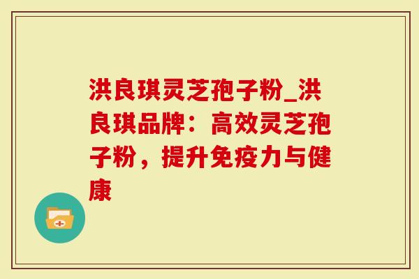 洪良琪灵芝孢子粉_洪良琪品牌：高效灵芝孢子粉，提升免疫力与健康