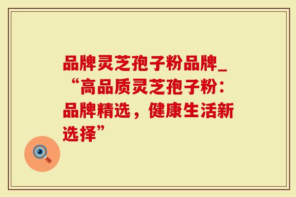 品牌灵芝孢子粉品牌_“高品质灵芝孢子粉：品牌精选，健康生活新选择”