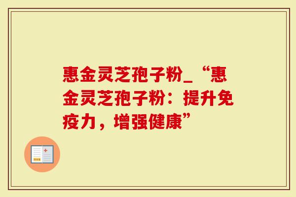 惠金灵芝孢子粉_“惠金灵芝孢子粉：提升免疫力，增强健康”