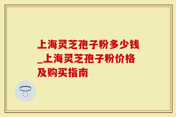 上海灵芝孢子粉多少钱_上海灵芝孢子粉价格及购买指南