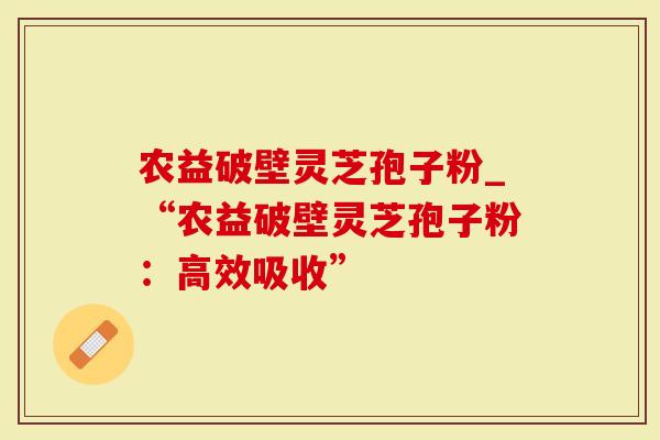 农益破壁灵芝孢子粉_“农益破壁灵芝孢子粉：高效吸收”