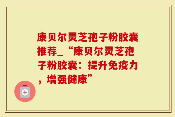 康贝尔灵芝孢子粉胶囊推荐_“康贝尔灵芝孢子粉胶囊:提升免疫力,增强健康”-第1张图片-灵芝大师 康贝尔灵芝孢子粉胶囊推荐_“康贝尔灵芝孢子粉胶囊:提升免疫力,增强健康”-第1张图片-灵芝大师