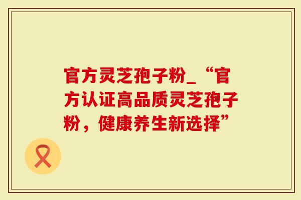 官方灵芝孢子粉_“官方认证高品质灵芝孢子粉,健康养生新选择”-第1张图片-灵芝大师 官方灵芝孢子粉_“官方认证高品质灵芝孢子粉,健康养生新选择”-第1张图片-灵芝大师