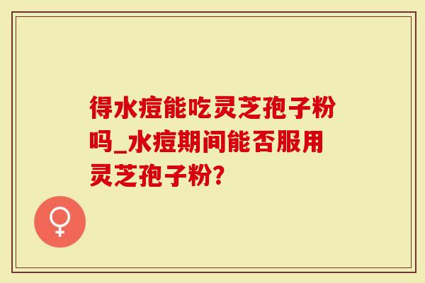 得水痘能吃灵芝孢子粉吗_水痘期间能否服用灵芝孢子粉？