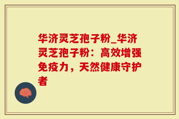 华济灵芝孢子粉_华济灵芝孢子粉：高效增强免疫力，天然健康守护者