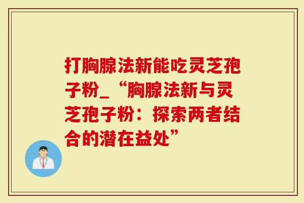 打胸腺法新能吃灵芝孢子粉_“胸腺法新与灵芝孢子粉:探索两者结合的潜在益处”-第1张图片-灵芝大师 打胸腺法新能吃灵芝孢子粉_“胸腺法新与灵芝孢子粉:探索两者结合的潜在益处”-第1张图片-灵芝大师