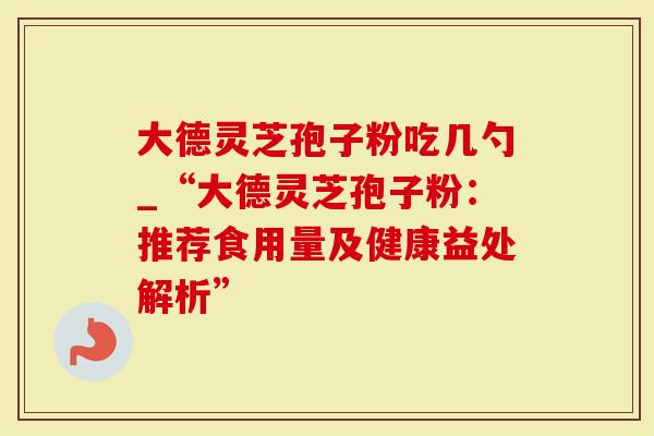 大德灵芝孢子粉吃几勺_“大德灵芝孢子粉：推荐食用量及健康益处解析”