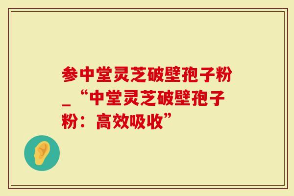参中堂灵芝破壁孢子粉_“中堂灵芝破壁孢子粉：高效吸收”