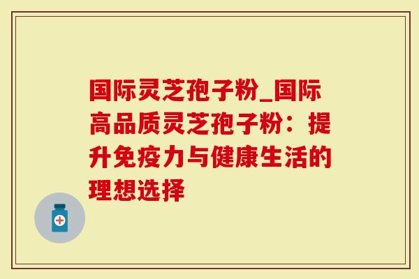 国际灵芝孢子粉_国际高品质灵芝孢子粉：提升免疫力与健康生活的理想选择