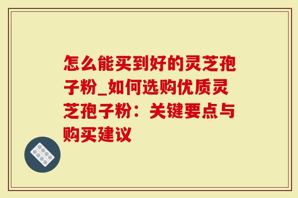 怎么能买到好的灵芝孢子粉_如何选购优质灵芝孢子粉：关键要点与购买建议