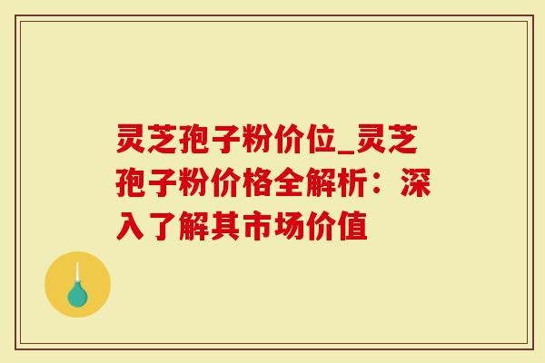 灵芝孢子粉价位_灵芝孢子粉价格全解析：深入了解其市场价值