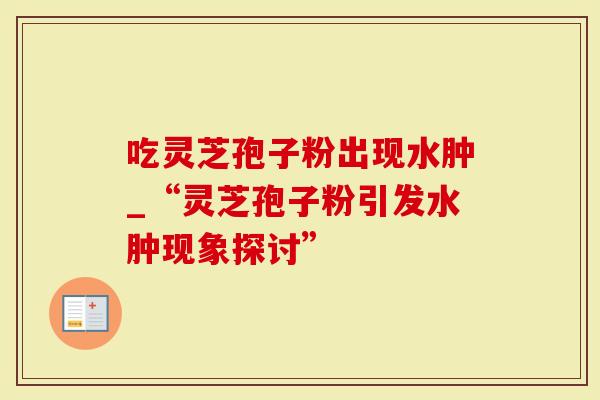 吃灵芝孢子粉出现水肿_“灵芝孢子粉引发水肿现象探讨”