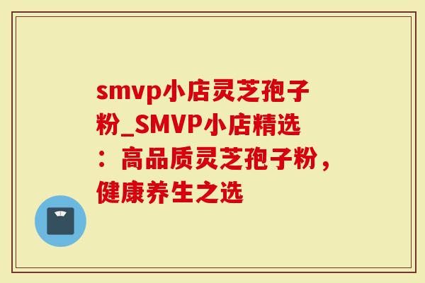 smvp小店灵芝孢子粉_SMVP小店精选：高品质灵芝孢子粉，健康养生之选