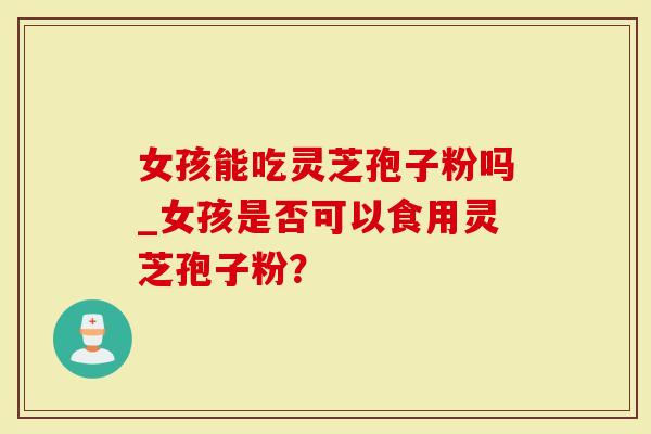 女孩能吃灵芝孢子粉吗_女孩是否可以食用灵芝孢子粉？