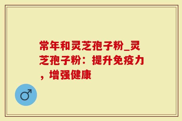 常年和灵芝孢子粉_灵芝孢子粉：提升免疫力，增强健康