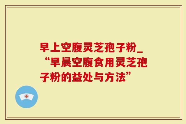 早上空腹灵芝孢子粉_“早晨空腹食用灵芝孢子粉的益处与方法”