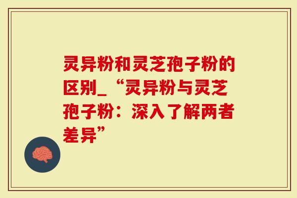 灵异粉和灵芝孢子粉的区别_“灵异粉与灵芝孢子粉：深入了解两者差异”