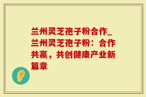 兰州灵芝孢子粉合作_兰州灵芝孢子粉：合作共赢，共创健康产业新篇章