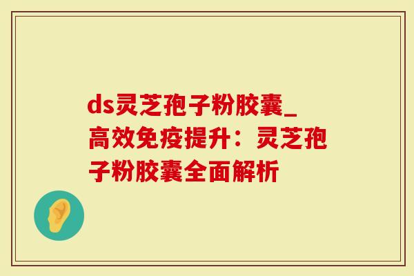 ds灵芝孢子粉胶囊_高效免疫提升：灵芝孢子粉胶囊全面解析