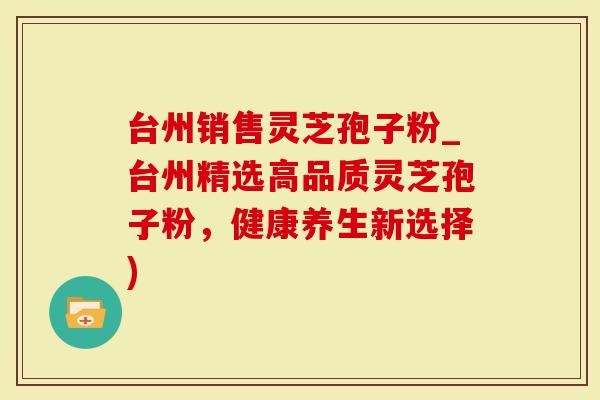 台州销售灵芝孢子粉_台州精选高品质灵芝孢子粉，健康养生新选择)
