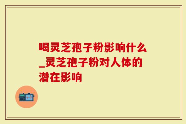 喝灵芝孢子粉影响什么_灵芝孢子粉对人体的潜在影响