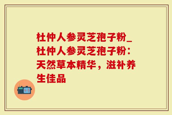杜仲人参灵芝孢子粉_杜仲人参灵芝孢子粉：天然草本精华，滋补养生佳品