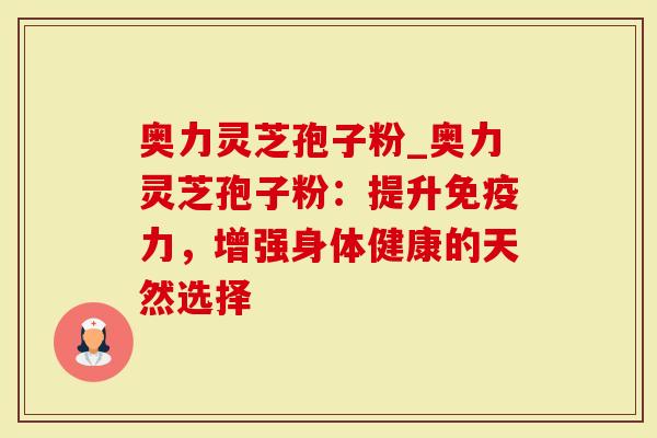 奥力灵芝孢子粉_奥力灵芝孢子粉：提升免疫力，增强身体健康的天然选择