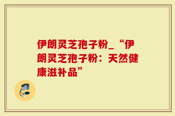 伊朗灵芝孢子粉_“伊朗灵芝孢子粉：天然健康滋补品”