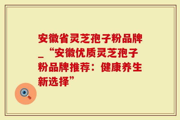 安徽省灵芝孢子粉品牌_“安徽优质灵芝孢子粉品牌推荐：健康养生新选择”-第1张图片-灵芝大师