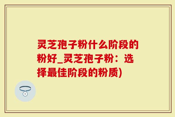 灵芝孢子粉什么阶段的粉好_灵芝孢子粉：选择最佳阶段的粉质)