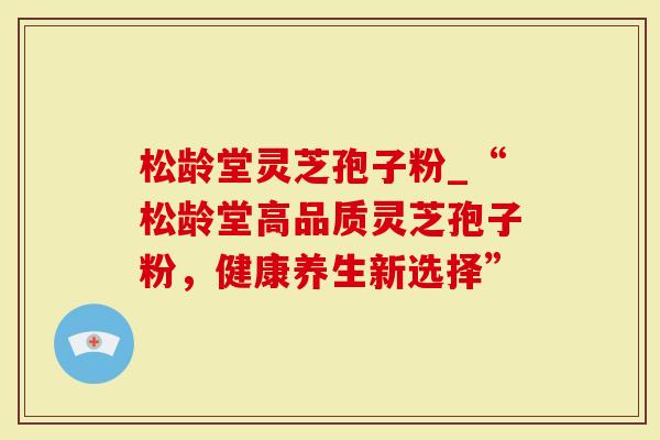 松龄堂灵芝孢子粉_“松龄堂高品质灵芝孢子粉，健康养生新选择”