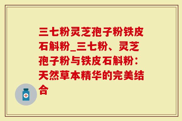 三七粉灵芝孢子粉铁皮石斛粉_三七粉、灵芝孢子粉与铁皮石斛粉：天然草本精华的完美结合