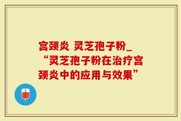 宫颈炎 灵芝孢子粉_“灵芝孢子粉在治疗宫颈炎中的应用与效果”