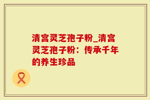 清宫灵芝孢子粉_清宫灵芝孢子粉：传承千年的养生珍品
