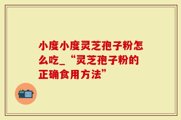 小度小度灵芝孢子粉怎么吃_“灵芝孢子粉的正确食用方法”-第1张图片-灵芝大师 小度小度灵芝孢子粉怎么吃_“灵芝孢子粉的正确食用方法”-第1张图片-灵芝大师