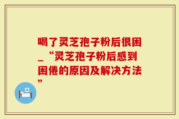 喝了灵芝孢子粉后很困_“灵芝孢子粉后感到困倦的原因及解决方法”