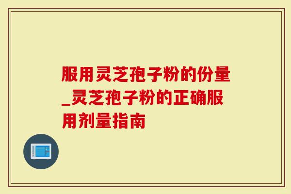 服用灵芝孢子粉的份量_灵芝孢子粉的正确服用剂量指南
