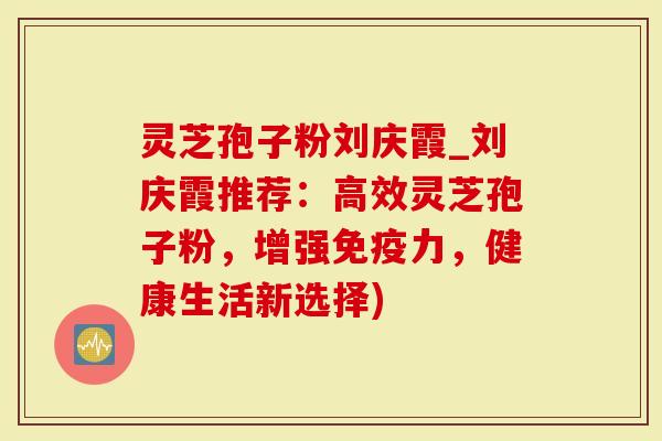 灵芝孢子粉刘庆霞_刘庆霞推荐：高效灵芝孢子粉，增强免疫力，健康生活新选择)