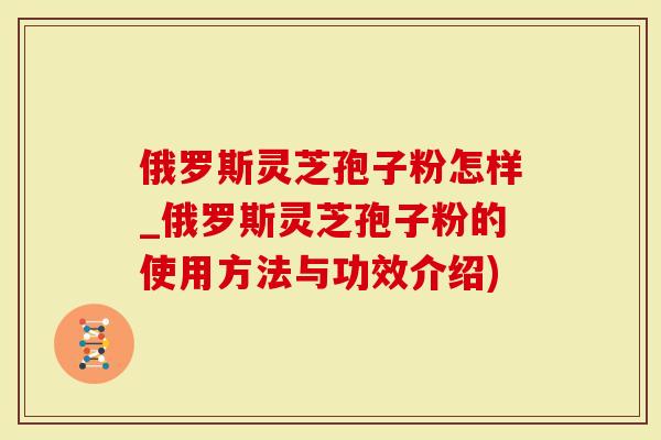俄罗斯灵芝孢子粉怎样_俄罗斯灵芝孢子粉的使用方法与功效介绍)