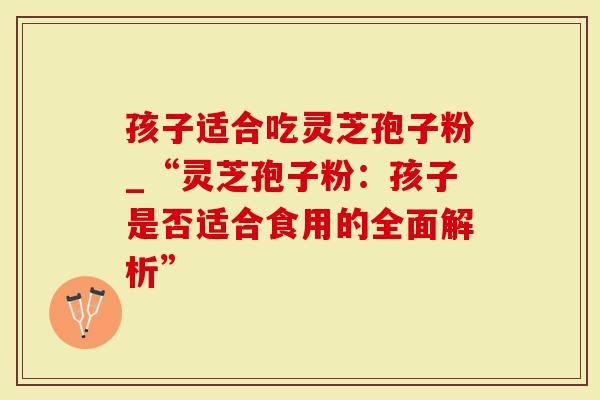 孩子适合吃灵芝孢子粉_“灵芝孢子粉：孩子是否适合食用的全面解析”