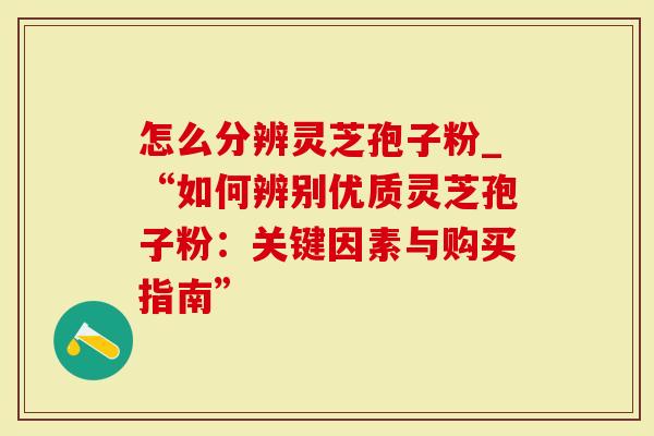 怎么分辨灵芝孢子粉_“如何辨别优质灵芝孢子粉：关键因素与购买指南”