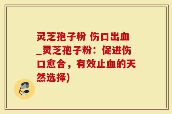 灵芝孢子粉 伤口出血_灵芝孢子粉：促进伤口愈合，有效止血的天然选择)